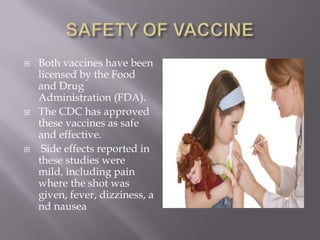  Both vaccines have been
licensed by the Food
and Drug
Administration (FDA).
 The CDC has approved
these vaccines as safe
and effective.
 Side effects reported in
these studies were
mild, including pain
where the shot was
given, fever, dizziness, a
nd nausea
 