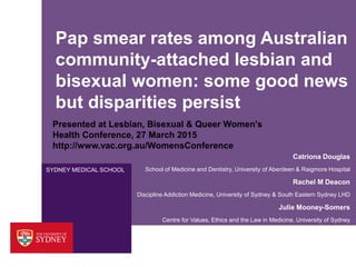 SYDNEY MEDICAL SCHOOL
Pap smear rates among Australian
community-attached lesbian and
bisexual women: some good news
but disparities persist
Catriona Douglas
School of Medicine and Dentistry, University of Aberdeen & Raigmore Hospital
Rachel M Deacon
Discipline Addiction Medicine, University of Sydney & South Eastern Sydney LHD
Julie Mooney-Somers
Centre for Values, Ethics and the Law in Medicine, University of Sydney
Presented at Lesbian, Bisexual & Queer Women's
Health Conference, 27 March 2015
http://www.vac.org.au/WomensConference
 