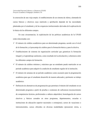 100
Universidad Nacional Abierta y a Distancia (UNAD)
Proyecto Académico Pedagógico Solidario 3.0
la concreción de una vieja utopía: el establecimiento de un sistema de oferta y demanda de
cursos básicos y electivos cuya matrícula y aprobación depende de las necesidades
planteadas por el estudiante y de las exigencias institucionales derivadas de la aplicación de
lo básico de los diferentes campos.
En esas circunstancias, la explicitación de las políticas académicas de la UNAD
están relacionadas con:
El número de créditos académicos para un determinado programa, acorde con el nivel
de la formación y el porcentaje de créditos para la formación básica y para la electiva.
Establecimiento de sistemas de organización curricular que garanticen la formación
integral y el aprendizaje autónomo, como resultado de la articulación y coherencia entre
los diferentes campos de formación.
El número de créditos mínimos y máximos que un estudiante puede matricular en un
período académico para adquirir la condición de estudiante regular de la institución.
El número de semanas de un período académico como escenario para la programación
académica para que el estudiante desarrolle de manera adecuada y pertinente su trabajo
académico.
Definición de alternativas de programación que permitan el tránsito del estudiante en un
determinado programa a partir de pruebas o exámenes de suficiencia (reconocimiento
de competencias técnicas, profesionales o saberes adquiridos), homologación de cursos
electivos y básicos cursados en otros programas, departamentos, escuelas o
instituciones de educación superior nacionales o extranjeras), cursos de vacaciones o
intersemestrales, cursos ofrecidos en diversas modalidades (presencial, mixta, a
 