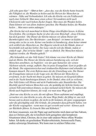 „Ich sehe ganz klar“ - fährt er fort - „dass das, was die Kirche heute braucht,
die Fähigkeit ist, die Wunden zu heilen und die Herzen der Menschen zu
wärmen - Nähe und Verbundenheit. Ich sehe die Kirche wie ein Feldlazarett
nach einer Schlacht. Man muss einen schwer Verwundeten nicht nach
Cholesterin oder nach hohem Zucker fragen. Man muss die Wunden heilen.
Dann können wir von allem Anderen sprechen. Die Wunden heilen, die Wunden
heilen ... Man muss unten anfangen.“
„Die Kirche hat sich manchmal in kleine Dinge einschließen lassen, in kleine
Vorschriften. Die wichtigste Sache ist aber die erste Botschaft: ‚Jesus Christus
hat dich gerettet.‘ Die Diener der Kirche müssen vor allem Diener der
Barmherzigkeit sein. Der Beichtvater - zum Beispiel - ist immer in Gefahr, zu
streng oder zu lax zu sein. Keiner von beiden ist barmherzig, denn keiner nimmt
sich wirklich des Menschen an. Der Rigorist wäscht sich die Hände, denn er
beschränkt sich auf das Gebot. Der Laxe wäscht sich die Hände, indem er
einfach sagt: ‚Das ist keine Sünde‘ - oder so ähnlich. Die Menschen müssen
begleitet werden, die Wunden geheilt.“
„Wie behandeln wir das Volk Gottes? Ich träume von einer Kirche als Mutter
und als Hirtin. Die Diener der Kirche müssen barmherzig sein, sich der
Menschen annehmen, sie begleiten - wie der gute Samariter, der seinen
Nächsten wäscht, reinigt, aufhebt. Das ist pures Evangelium. Gott ist größer als
die Sünde. Die organisatorischen und strukturellen Reformen sind sekundär, sie
kommen danach. Die erste Reform muss die der Einstellung sein. Die Diener
des Evangeliums müssen in der Lage sein, die Herzen der Menschen zu
erwärmen, in der Nacht mit ihnen zu gehen. Sie müssen ein Gespräch führen
und in die Nacht hinabsteigen können, in ihr Dunkel, ohne sich zu verlieren.
Das Volk Gottes will Hirten und nicht Funktionäre oder Staatskleriker. Die
Bischöfe speziell müssen Menschen sein, die geduldig die Schritte Gottes mit
seinem Volk unterstützen können, so dass niemand zurück bleibt. Sie müssen die
Herde auch begleiten können, die weiß, wie man neue Wege geht.“
„Statt nur eine Kirche zu sein, die mit offenen Türen aufnimmt und empfängt,
versuchen wir, eine Kirche zu sein, die neue Wege findet, die fähig ist, aus sich
heraus und zu denen zu gehen, die nicht zu ihr kommen, die ganz weggegangen
oder die gleichgültig sind. Die Gründe, die jemanden dazu gebracht haben, von
der Kirche wegzugehen - wenn man sie gut versteht und wertet - können auch
zur Rückkehr führen. Es braucht Mut und Kühnheit.“
Ich fasse zusammen, was der Papst sagt und beziehe mich dann auf das Faktum,
dass es Christen gibt, die in kirchlich nicht geregelten oder komplexen
Situationen leben, Christen, die in einer oder anderen Weise offene Wunden
haben. Ich denke an geschiedene Wiederverheiratete, homosexuelle Paare,
andere schwierige Situationen. Wie kann man in solchen Fällen eine
 