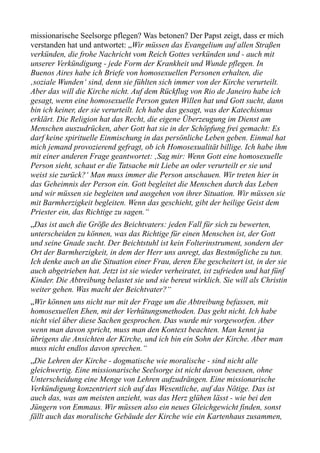 missionarische Seelsorge pflegen? Was betonen? Der Papst zeigt, dass er mich
verstanden hat und antwortet: „Wir müssen das Evangelium auf allen Straßen
verkünden, die frohe Nachricht vom Reich Gottes verkünden und - auch mit
unserer Verkündigung - jede Form der Krankheit und Wunde pflegen. In
Buenos Aires habe ich Briefe von homosexuellen Personen erhalten, die
‚soziale Wunden‘ sind, denn sie fühlten sich immer von der Kirche verurteilt.
Aber das will die Kirche nicht. Auf dem Rückflug von Rio de Janeiro habe ich
gesagt, wenn eine homosexuelle Person guten Willen hat und Gott sucht, dann
bin ich keiner, der sie verurteilt. Ich habe das gesagt, was der Katechismus
erklärt. Die Religion hat das Recht, die eigene Überzeugung im Dienst am
Menschen auszudrücken, aber Gott hat sie in der Schöpfung frei gemacht: Es
darf keine spirituelle Einmischung in das persönliche Leben geben. Einmal hat
mich jemand provozierend gefragt, ob ich Homosexualität billige. Ich habe ihm
mit einer anderen Frage geantwortet: ‚Sag mir: Wenn Gott eine homosexuelle
Person sieht, schaut er die Tatsache mit Liebe an oder verurteilt er sie und
weist sie zurück?‘ Man muss immer die Person anschauen. Wir treten hier in
das Geheimnis der Person ein. Gott begleitet die Menschen durch das Leben
und wir müssen sie begleiten und ausgehen von ihrer Situation. Wir müssen sie
mit Barmherzigkeit begleiten. Wenn das geschieht, gibt der heilige Geist dem
Priester ein, das Richtige zu sagen.“
„Das ist auch die Größe des Beichtvaters: jeden Fall für sich zu bewerten,
unterscheiden zu können, was das Richtige für einen Menschen ist, der Gott
und seine Gnade sucht. Der Beichtstuhl ist kein Folterinstrument, sondern der
Ort der Barmherzigkeit, in dem der Herr uns anregt, das Bestmögliche zu tun.
Ich denke auch an die Situation einer Frau, deren Ehe gescheitert ist, in der sie
auch abgetrieben hat. Jetzt ist sie wieder verheiratet, ist zufrieden und hat fünf
Kinder. Die Abtreibung belastet sie und sie bereut wirklich. Sie will als Christin
weiter gehen. Was macht der Beichtvater?“
„Wir können uns nicht nur mit der Frage um die Abtreibung befassen, mit
homosexuellen Ehen, mit der Verhütungsmethoden. Das geht nicht. Ich habe
nicht viel über diese Sachen gesprochen. Das wurde mir vorgeworfen. Aber
wenn man davon spricht, muss man den Kontext beachten. Man kennt ja
übrigens die Ansichten der Kirche, und ich bin ein Sohn der Kirche. Aber man
muss nicht endlos davon sprechen.“
„Die Lehren der Kirche - dogmatische wie moralische - sind nicht alle
gleichwertig. Eine missionarische Seelsorge ist nicht davon besessen, ohne
Unterscheidung eine Menge von Lehren aufzudrängen. Eine missionarische
Verkündigung konzentriert sich auf das Wesentliche, auf das Nötige. Das ist
auch das, was am meisten anzieht, was das Herz glühen lässt - wie bei den
Jüngern von Emmaus. Wir müssen also ein neues Gleichgewicht finden, sonst
fällt auch das moralische Gebäude der Kirche wie ein Kartenhaus zusammen,
 