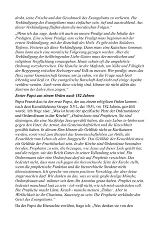 droht, seine Frische und den Geschmack des Evangeliums zu verlieren. Die
Verkündigung des Evangeliums muss einfacher sein, tief und ausstrahlend. Aus
dieser Verkündigung fließen dann die moralischen Folgen.“
„Wenn ich das sage, denke ich auch an unsere Predigt und die Inhalte der
Predigten. Eine schöne Predigt, eine echte Predigt muss beginnen mit der
ersten Verkündigung, mit der Botschaft des Heils. Es gibt nichts Solideres,
Tieferes, Festeres als diese Verkündigung. Dann muss eine Katechese kommen.
Dann kann auch eine moralische Folgerung gezogen werden. Aber die
Verkündigung der heilbringenden Liebe Gottes muss der moralischen und
religiösen Verpflichtung vorausgehen. Heute schein oft die umgekehrte
Ordnung vorzuherrschen. Die Homilie ist der Maßstab, um Nähe und Fähigkeit
der Begegnung zwischen Seelsorger und Volk zu messen. Wer predigt, muss das
Herz seiner Gemeinschaft kennen, um zu sehen, wo die Frage nach Gott
lebendig und heiß ist. Die evangelische Botschaft darf nicht auf einige Aspekte
verkürzt werden. Auch wenn diese wichtig sind, können sie nicht allein das
Zentrum der Lehre Jesu zeigen.“
Erster Papst aus einem Orden nach 182 Jahren
Papst Franziskus ist der erste Papst, der aus einem religiösen Orden kommt -
nach dem Kamaldulenser Gregor XVI., der 1831, vor 182 Jahren, gewählt
wurde. Ich frage also: „Was ist heute der spezifische Platz der Ordensmänner
und Ordensfrauen in der Kirche?“„Ordensleute sind Propheten. Sie sind
diejenigen, die eine Nachfolge Jesu gewählt haben, die sein Leben in Gehorsam
gegen den Vater, die Armut, das Gemeinschaftsleben und die Keuschheit
gewählt haben. In diesem Sinn können die Gelübde nicht zu Karikaturen
werden, sonst wird zum Beispiel das Gemeinschaftsleben zur Hölle, die
Keuschheit zum Leben als alter Junggeselle. Das Gelübde der Keuschheit muss
ein Gelübde der Fruchtbarkeit sein. In der Kirche sind Ordensleute besonders
berufen, Propheten zu sein, die bezeugen, wie Jesus auf dieser Erde gelebt hat,
und die zeigen, wie das Reich Gottes in seiner Vollendung sein wird. Ein
Ordensmann oder eine Ordensfrau darf nie auf Prophetie verzichten. Das
bedeutet nicht, dass man sich gegen die hierarchische Seite der Kirche stellt,
wenn die prophetische Funktion und die hierarchische Struktur nicht
übereinstimmen. Ich spreche von einem positiven Vorschlag, der aber keine
Angst machen darf. Wir denken an das, was so viele große heilige Mönche,
Ordensfrauen und -männer seit dem Abt Antonius getan haben. Prophet zu sein,
bedeutet manchmal laut zu sein - ich weiß nicht, wie ich mich ausdrücken soll.
Die Prophetie macht Lärm, Krach - manche meinen ‚Zirkus‘. Aber in
Wirklichkeit ist ihr Charisma, Sauerteig zu sein: Die Prophetie verkündet den
Geist des Evangeliums.“
Da der Papst die Hierarchie erwähnt, frage ich: „Was denken sie von den
 