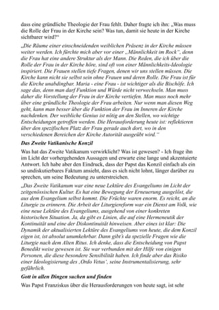 dass eine gründliche Theologie der Frau fehlt. Daher fragte ich ihn: „Was muss
die Rolle der Frau in der Kirche sein? Was tun, damit sie heute in der Kirche
sichtbarer wird?“
„Die Räume einer einschneidenden weiblichen Präsenz in der Kirche müssen
weiter werden. Ich fürchte mich aber vor einer „Männlichkeit im Rock“, denn
die Frau hat eine andere Struktur als der Mann. Die Reden, die ich über die
Rolle der Frau in der Kirche höre, sind oft von einer Männlichkeits-Ideologie
inspiriert. Die Frauen stellen tiefe Fragen, denen wir uns stellen müssen. Die
Kirche kann nicht sie selbst sein ohne Frauen und deren Rolle. Die Frau ist für
die Kirche unabdingbar. Maria - eine Frau - ist wichtiger als die Bischöfe. Ich
sage das, denn man darf Funktion und Würde nicht verwechseln. Man muss
daher die Vorstellung der Frau in der Kirche vertiefen. Man muss noch mehr
über eine gründliche Theologie der Frau arbeiten. Nur wenn man diesen Weg
geht, kann man besser über die Funktion der Frau im Inneren der Kirche
nachdenken. Der weibliche Genius ist nötig an den Stellen, wo wichtige
Entscheidungen getroffen werden. Die Herausforderung heute ist: reflektieren
über den spezifischen Platz der Frau gerade auch dort, wo in den
verschiedenen Bereichen der Kirche Autorität ausgeübt wird.“
Das Zweite Vatikanische Konzil
Was hat das Zweite Vatikanum verwirklicht? Was ist gewesen? - Ich frage ihn
im Licht der vorhergehenden Aussagen und erwarte eine lange und akzentuierte
Antwort. Ich habe aber den Eindruck, dass der Papst das Konzil einfach als ein
so undiskutierbares Faktum ansieht, dass es sich nicht lohnt, länger darüber zu
sprechen, um seine Bedeutung zu unterstreichen.
„Das Zweite Vatikanum war eine neue Lektüre des Evangeliums im Licht der
zeitgenössischen Kultur. Es hat eine Bewegung der Erneuerung ausgelöst, die
aus dem Evangelium selbst kommt. Die Früchte waren enorm. Es reicht, an die
Liturgie zu erinnern. Die Arbeit der Liturgiereform war ein Dienst am Volk, wie
eine neue Lektüre des Evangeliums, ausgehend von einer konkreten
historischen Situation. Ja, da gibt es Linien, die auf eine Hermeneutik der
Kontinuität und eine der Diskontinuität hinweisen. Aber eines ist klar: Die
Dynamik der aktualisierten Lektüre des Evangeliums von heute, die dem Konzil
eigen ist, ist absolut unumkehrbar. Dann gibt’s da spezielle Fragen wie die
Liturgie nach dem Alten Ritus. Ich denke, dass die Entscheidung von Papst
Benedikt weise gewesen ist. Sie war verbunden mit der Hilfe von einigen
Personen, die diese besondere Sensibilität haben. Ich finde aber das Risiko
einer Ideologisierung des ‚Ordo Vetus‘, seine Instrumentalisierung, sehr
gefährlich.
Gott in allen Dingen suchen und finden
Was Papst Franziskus über die Herausforderungen von heute sagt, ist sehr
 