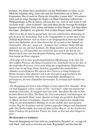 pointiert. Vor Jahren hat er geschrieben, um die Wirklichkeit zu sehen, sei ein
Blick des Glaubens nötig, sonst sehe man die Wirklichkeit nur in Teilen, in
Fragmenten. Das ist auch ein Thema der Enzyklika „Lumen fidei“. Ich erinnere
mich auch an einige Passagen der Reden von Papst Franziskus während des
Weltjugendtages in Rio de Janeiro. Ich lese ihm vor. „Gott ist real, wenn er sich
im Heute zeigt“, „Gott ist überall“. Das sind Sätze, die die Aussage des heiligen
Ignatius wiedergeben „Gott suchen und finden in allen Dingen“. Ich frage daher
den Papst: „Heiligkeit, wie geht das: Gott in allen Dingen suchen und finden?“
„Was ich in Rio de Janeiro gesagt habe, hat eine zeitgebundene Bedeutung. Es
gibt de facto die Versuchung, Gott in der Vergangenheit zu suchen oder in den
Zukunftsmöglichkeiten. Gott ist sicher in der Vergangenheit, denn man findet
ihn in den Abdrücken, die er hinterlassen hat. Er ist auch in der Zukunft, als
Versprechen. Aber der - sagen wir - ,konkrete Gott‘ ist heute. Daher hilft das
Jammern nie, nie, um Gott zu finden. Die Klage darüber, wie barbarisch die
Welt heute sei, will manchmal nur verstecken, dass man in der Kirche den
Wunsch nach einer rein bewahrenden Ordnung, nach Verteidigung hat. Nein -
Gott kommt im Heute entgegen.“
„Gott zeigt sich in einer geschichtsgebundenen Offenbarung, in der Zeit. Die
Zeit eröffnet Prozesse, der Raum kristallisiert sie. Gott findet sich in der Zeit, in
den laufenden Prozessen. Es ist nicht nötig, die zeitgebundenen Möglichkeiten,
auch wenn sie auf lange Dauer bestehen, gegenüber den tatsächlichen
Abläufen zu privilegieren. Wir müssen eher Prozesse in Gang bringen als
Räume besetzen. Gott offenbart sich in der Zeit und ist gegenwärtig in den
Prozessen der Geschichte. Das ist der Grund dafür, Handlungen zu
privilegieren, die neue Dynamiken hervorrufen. Es verlangt auch Geduld und
Warten.“
„Die Begegnung mit Gott in allen Dingen ist kein empirisches ‚Heureka‘. Wenn
wir Gott begegnen wollen, wollen wir ihn - im Grund - sofort mit empirischen
Methoden feststellen. So begegnet man Gott nicht. Man findet ihn eher in dem
leichten Hauch des Elias. Die Sinne, die Gott wahrnehmen, sind diejenigen, die
Ignatius ‚spirituelle Sinne‘ nennt. Ignatius verlangt, die geistliche Sensibilität
zu öffnen, um Gott zu begegnen - jenseits einer rein empirischen Annäherung.
Nötig ist eine kontemplative Haltung: Es ist das Gefühl, dass man auf dem
rechten Weg des Verstehens und des Liebens gegenüber Dingen und Situationen
geht. Das Zeichen dafür, dass man auf dem rechten Weg ist, ist das Zeichen des
tiefen Friedens, des geistlichen Trostes, der Liebe zu Gott und allen Dingen in
Gott.“
Die Sicherheit vor Irrtümern
Wenn die Begegnung mit Gott nicht ein „empirisches Heureka“ ist - so sage ich
zum Papst - und wenn es sich also um einen Weg handelt, auf dem man die
 