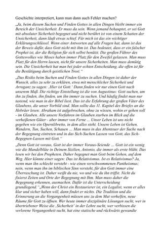 Geschichte interpretiert, kann man dann auch Fehler machen?
„Ja, beim diesem Suchen und Finden Gottes in allen Dingen bleibt immer ein
Bereich der Unsicherheit. Er muss da sein. Wenn jemand behauptet, er sei Gott
mit absoluter Sicherheit begegnet und nicht berührt ist von einem Schatten der
Unsicherheit, dann läuft etwas schief. Für mich ist das ein wichtiger
Erklärungsschlüssel. Wenn einer Antworten auf alle Fragen hat, dann ist das
der Beweis dafür, dass Gott nicht mit ihm ist. Das bedeutet, dass er ein falscher
Prophet ist, der die Religion für sich selbst benützt. Die großen Führer des
Gottesvolkes wie Moses haben immer Platz für den Zweifel gelassen. Man muss
Platz für den Herrn lassen, nicht für unsere Sicherheiten. Man muss demütig
sein. Die Unsicherheit hat man bei jeder echten Entscheidung, die offen ist für
die Bestätigung durch geistlichen Trost.“
„Das Risiko beim Suchen und Finden Gottes in allen Dingen ist daher der
Wunsch, alles zu sehr zu erklären, etwa mit menschlicher Sicherheit und
Arroganz zu sagen: ‚Hier ist Gott.‘ Dann finden wir nur einen Gott nach
unserem Maß. Die richtige Einstellung ist die von Augustinus: Gott suchen, um
ihn zu finden, ihn finden, um ihn immer zu suchen. Und häufig findet man nur
tastend, wie man in der Bibel liest. Das ist die Erfahrung der großen Väter des
Glaubens, die unser Vorbild sind. Man sollte das 11. Kapitel des Briefes an die
Hebräer lesen: Abraham ist aufgebrochen, ohne zu wissen, wohin er gehen soll
- im Glauben. Alle unsere Vorfahren im Glauben starben im Blick auf die
verheißenen Güter - aber immer von Ferne ... Unser Leben ist uns nicht
gegeben wie ein Opernlibretto, in dem alles steht. Unsere Leben ist Gehen,
Wandern, Tun, Suchen, Schauen … Man muss in das Abenteuer der Suche nach
der Begegnung eintreten und in das Sich-Suchen Lassen von Gott, das Sich-
Begegnen-Lassen mit Gott.“
„Denn Gott ist voraus, Gott ist der immer Voraus-Seiende … Gott ist ein wenig
wie die Mandelblüte in Deinem Sizilien, Antonio, die immer als erste blüht. Das
lesen wir bei den Propheten. Daher begegnet man Gott beim Gehen, auf dem
Weg. Hier könnte einer sagen: Das ist Relativismus. Ist es Relativismus? Ja,
wenn man ihn schlecht versteht - wie einen verschwommenen Pantheismus;
nein, wenn man ihn im biblischen Sinn versteht, für den Gott immer eine
Überraschung ist. Daher weißt du nie, wo und wie du ihn triffst. Nicht du
fixierst Zeiten und Orte der Begegnung mit Ihm. Man muss daher die
Begegnung erkennen, ausmachen. Dafür ist die Unterscheidung
grundlegend.“„Wenn der Christ ein Restaurierer ist, ein Legalist, wenn er alles
klar und sicher haben will, dann findet er nichts. Die Tradition und die
Erinnerung an die Vergangenheit müssen uns zu dem Mut verhelfen, neue
Räume für Gott zu öffnen. Wer heute immer disziplinäre Lösungen sucht, wer in
übertriebener Weise die ‚Sicherheit‘ in der Lehre sucht, wer verbissen die
verlorene Vergangenheit sucht, hat eine statische und rückwärts gewandte
 