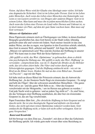 Vision. Auf diese Weise wird der Glaube eine Ideologie unter vielen. Ich habe
eine dogmatische Sicherheit: Gott ist im Leben jeder Person. Gott ist im Leben
jedes Menschen. Auch wenn das Leben eines Menschen eine Katastrophe war,
wenn es von Lastern zerstört ist, von Drogen oder anderen Dingen: Gott ist in
seinem Leben. Man kann und muss ihn in jedem menschlichen Leben suchen.
Auch wenn das Leben einer Person ein Land voller Dornen und Unkraut ist, so
ist doch immer ein Platz, auf dem der gute Same wachsen kann. Man muss auf
Gott vertrauen.“
Müssen wir Optimisten sein?
Diese Papstworte erinnern mich an Überlegungen von früher, in denen Kardinal
Bergoglio geschrieben hat, dass Gott bereits in der Stadt wohnt, lebendig
gemischt unter alle und vereint mit Jedem. Nach meiner Ansicht ist das eine
andere Weise, um das zu sagen, was Ignatius in den Exerzitien schrieb, nämlich,
dass Gott in unserer Welt „arbeitet und handelt“. Ich frage ihn deshalb:
„Müssen wir optimistisch sein? Was sind die Zeichen der Hoffnung in unserer
Zeit? Wie kann man in einer Welt der Krise Optimist sein?“
„Mir gefällt es nicht, das Wort ‚Optimismus‘ zu gebrauchen, denn es drückt
eine psychologische Haltung aus. Mir gefällt es mehr, das Wort ‚Hoffnung‘ zu
verwenden - entsprechend dem, was im 11. Kapitel des Briefes an die Hebräer
steht, das ich schon zitiert habe. Die Väter sind weiter durch große
Schwierigkeiten gegangen. Und die Hoffnung enttäuscht nicht - wie wir im
Brief an die Römer lesen. Denken Sie mal an das erste Rätsel aus ‚Turandot‘
von Puccini!“, sagt mir der Papst.
Ich habe mich an dieses Rätsel der Prinzessin erinnert, das als Antwort die
Hoffnung hat: „In der finsteren Nacht fliegt ein irisierendes Gespenst. / Es steigt
und hebt die Flügel / über der schwarzen unendlichen Menschheit. / Die ganze
Welt ruft es an / und die ganze Welt fleht es an. / Aber das Gespenst
verschwindet mit der Morgenröte, / um im Herzen neu geboren zu werden. /
Und jede Nacht wird es geboren / und an jedem Tag stirbt es!“ - Es sind Verse,
die das Verlangen einer Hoffnung ausdrücken, die aber hier ein irisierendes
Gespenst ist, das am Tag verschwindet.
Papst Franziskus fährt fort: „Die christliche Hoffnung ist kein Gespenst und sie
täuscht nicht. Sie ist eine theologische Tugend und definitiv ein Geschenk
Gottes, das nicht auf einen reinen Optimismus reduziert werden kann. Gott
enttäuscht die Hoffnung nicht, er kann sich nicht selbst verleugnen. Gott ist
ganz Versprechen.“
Kunst und Kreativität
Ich bin bewegt von dem Zitat aus „Turandot“, mit dem er über das Geheimnis
der Hoffnung spricht. Ich würde gern mehr wissen über seine Beziehung zu
 