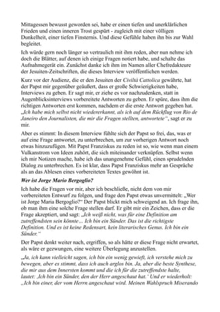 Mittagessen bewusst geworden sei, habe er einen tiefen und unerklärlichen
Frieden und einen inneren Trost gespürt - zugleich mit einer völligen
Dunkelheit, einer tiefen Finsternis. Und diese Gefühle haben ihn bis zur Wahl
begleitet.
Ich würde gern noch länger so vertraulich mit ihm reden, aber nun nehme ich
doch die Blätter, auf denen ich einige Fragen notiert habe, und schalte das
Aufnahmegerät ein. Zunächst danke ich ihm im Namen aller Chefredakteure
der Jesuiten-Zeitschriften, die dieses Interview veröffentlichen werden.
Kurz vor der Audienz, die er den Jesuiten der Civiltà Cattolica gewährte, hat
der Papst mir gegenüber geäußert, dass er große Schwierigkeiten habe,
Interviews zu geben. Er sagt mir, er ziehe es vor nachzudenken, statt in
Augenblicksinterviews vorbereitete Antworten zu geben. Er spüre, dass ihm die
richtigen Antworten erst kommen, nachdem er die erste Antwort gegeben hat.
„Ich habe mich selbst nicht wiedererkannt, als ich auf dem Rückflug von Rio de
Janeiro den Journalisten, die mir die Fragen stellten, antwortete“, sagt er zu
mir.
Aber es stimmt: In diesem Interview fühlte sich der Papst so frei, das, was er
auf eine Frage antwortet, zu unterbrechen, um zur vorherigen Antwort noch
etwas hinzuzufügen. Mit Papst Franziskus zu reden ist so, wie wenn man einem
Vulkanstrom von Ideen zuhört, die sich miteinander verknüpfen. Selbst wenn
ich mir Notizen mache, habe ich das unangenehme Gefühl, einen sprudelnden
Dialog zu unterbrechen. Es ist klar, dass Papst Franziskus mehr an Gespräche
als an das Ablesen eines vorbereiteten Textes gewöhnt ist.
Wer ist Jorge Mario Bergoglio?
Ich habe die Fragen vor mir, aber ich beschließe, nicht dem von mir
vorbereiteten Entwurf zu folgen, und frage den Papst etwas unvermittelt: „Wer
ist Jorge Maria Bergoglio?“ Der Papst blickt mich schweigend an. Ich frage ihn,
ob man ihm eine solche Frage stellen darf. Er gibt mir ein Zeichen, dass er die
Frage akzeptiert, und sagt: „Ich weiß nicht, was für eine Definition am
zutreffendsten sein könnte… Ich bin ein Sünder. Das ist die richtigste
Definition. Und es ist keine Redensart, kein literarisches Genus. Ich bin ein
Sünder.“
Der Papst denkt weiter nach, ergriffen, so als hätte er diese Frage nicht erwartet,
als wäre er gezwungen, eine weitere Überlegung anzustellen.
„Ja, ich kann vielleicht sagen, ich bin ein wenig gewieft, ich verstehe mich zu
bewegen, aber es stimmt, dass ich auch arglos bin. Ja, aber die beste Synthese,
die mir aus dem Innersten kommt und die ich für die zutreffendste halte,
lautet: ,Ich bin ein Sünder, den der Herr angeschaut hat.‘ Und er wiederholt:
„Ich bin einer, der vom Herrn angeschaut wird. Meinen Wahlspruch Miserando
 
