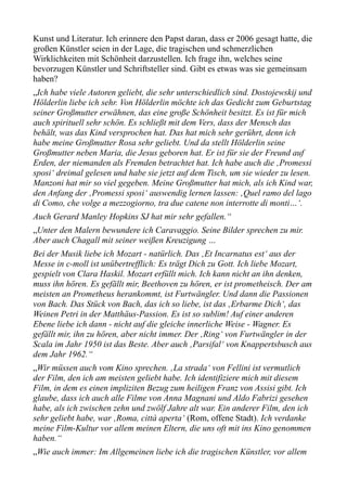 Kunst und Literatur. Ich erinnere den Papst daran, dass er 2006 gesagt hatte, die
großen Künstler seien in der Lage, die tragischen und schmerzlichen
Wirklichkeiten mit Schönheit darzustellen. Ich frage ihn, welches seine
bevorzugen Künstler und Schriftsteller sind. Gibt es etwas was sie gemeinsam
haben?
„Ich habe viele Autoren geliebt, die sehr unterschiedlich sind. Dostojewskij und
Hölderlin liebe ich sehr. Von Hölderlin möchte ich das Gedicht zum Geburtstag
seiner Großmutter erwähnen, das eine große Schönheit besitzt. Es ist für mich
auch spirituell sehr schön. Es schließt mit dem Vers, dass der Mensch das
behält, was das Kind versprochen hat. Das hat mich sehr gerührt, denn ich
habe meine Großmutter Rosa sehr geliebt. Und da stellt Hölderlin seine
Großmutter neben Maria, die Jesus geboren hat. Er ist für sie der Freund auf
Erden, der niemanden als Fremden betrachtet hat. Ich habe auch die ‚Promessi
sposi‘ dreimal gelesen und habe sie jetzt auf dem Tisch, um sie wieder zu lesen.
Manzoni hat mir so viel gegeben. Meine Großmutter hat mich, als ich Kind war,
den Anfang der ‚Promessi sposi‘ auswendig lernen lassen: ‚Quel ramo del lago
di Como, che volge a mezzogiorno, tra due catene non interrotte di monti…‘.
Auch Gerard Manley Hopkins SJ hat mir sehr gefallen.“
„Unter den Malern bewundere ich Caravaggio. Seine Bilder sprechen zu mir.
Aber auch Chagall mit seiner weißen Kreuzigung …
Bei der Musik liebe ich Mozart - natürlich. Das ‚Et Incarnatus est‘ aus der
Messe in c-moll ist unübertrefflich: Es trägt Dich zu Gott. Ich liebe Mozart,
gespielt von Clara Haskil. Mozart erfüllt mich. Ich kann nicht an ihn denken,
muss ihn hören. Es gefällt mir, Beethoven zu hören, er ist prometheisch. Der am
meisten an Prometheus herankommt, ist Furtwängler. Und dann die Passionen
von Bach. Das Stück von Bach, das ich so liebe, ist das ‚Erbarme Dich‘, das
Weinen Petri in der Matthäus-Passion. Es ist so sublim! Auf einer anderen
Ebene liebe ich dann - nicht auf die gleiche innerliche Weise - Wagner. Es
gefällt mir, ihn zu hören, aber nicht immer. Der ‚Ring‘ von Furtwängler in der
Scala im Jahr 1950 ist das Beste. Aber auch ‚Parsifal‘ von Knappertsbusch aus
dem Jahr 1962.“
„Wir müssen auch vom Kino sprechen. ‚La strada‘ von Fellini ist vermutlich
der Film, den ich am meisten geliebt habe. Ich identifiziere mich mit diesem
Film, in dem es einen impliziten Bezug zum heiligen Franz von Assisi gibt. Ich
glaube, dass ich auch alle Filme von Anna Magnani und Aldo Fabrizi gesehen
habe, als ich zwischen zehn und zwölf Jahre alt war. Ein anderer Film, den ich
sehr geliebt habe, war ‚Roma, città aperta‘ (Rom, offene Stadt). Ich verdanke
meine Film-Kultur vor allem meinen Eltern, die uns oft mit ins Kino genommen
haben.“
„Wie auch immer: Im Allgemeinen liebe ich die tragischen Künstler, vor allem
 