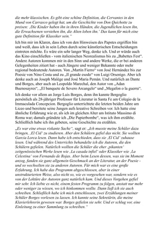 die mehr klassischen. Es gibt eine schöne Definition, die Cervantes in den
Mund von Carrasco gelegt hat, um die Geschichte von Don Quichotte zu
preisen: ‚Die Kinder haben ihn in ihren Händen, die Jugendlichen lesen ihn,
die Erwachsenen verstehen ihn, die Alten loben ihn.‘ Das kann für mich eine
gute Definition für Klassiker sein.“
Ich bin mir im Klaren, dass ich von den Hinweisen des Papstes ergriffen bin
und weiß, dass ich in sein Leben durch seine künstlerischen Entscheidungen
eintreten möchte. Es wäre ein sehr langer Weg, denke ich. Und er würde auch
das Kino einschließen - vom italienischen Neorealismus bis zu „Babettes Fest“.
Andere Autoren kommen mir in den Sinn und andere Werke, die er bei anderen
Gelegenheiten zitiert hat - auch Jüngere und weniger Bekannte oder mehr
regional bedeutende Autoren. Von „Martín Fierro“ von José Hernández bis zur
Poesie von Nino Costa und zu „Il grande esodo“ von Luigi Orsenigo. Aber ich
denke auch an Joseph Malège und José Maria Pemàn. Und natürlich an Dante
und Borges, aber auch an Leopoldo Marechal, den Autor von „Adan
Buenosayres“, „El banquete de Severo Arcangelo“ und „Megafon o la guerra“.
Ich denke vor allem an Jorge Luis Borges, denn ihn kannte Bergoglio
persönlich als 28-jähriger Professor für Literatur in Santa Fe am Colegio de la
Immaculada Concepcion. Bergoglio unterrichtete die letzten beiden Jahre am
Liceo und bereitete seine Jungen aufs kreative Schreiben vor. Ich hatte eine
ähnliche Erfahrung wie er, als ich im gleichen Alter am Istituto Massimo di
Roma war; damals gründete ich „Die Papierbombe“, was ich ihm erzählte.
Schließlich habe ich ihn gebeten, seine Geschichte zu erzählen.
„Es war eine etwas riskante Sache“, sagt er: „Ich musste meine Schüler dazu
bringen, ‚El Cid‘ zu studieren. Aber den Schülern gefiel das nicht. Sie wollten
Garcia Lorca lesen. Dann habe ich entschieden, dass sie ‚El Cid‘ zuhause
lesen. Und während des Unterrichts behandelte ich die Autoren, die den
Schülern gefielen. Natürlich wollten die Schüler die eher ‚pikanten‘
zeitgenössischen Werke lesen wie ‚La casada infiel‘ oder Klassiker wie ‚La
Celestina‘ von Fernando de Rojas. Aber beim Lesen dessen, was sie im Moment
anzog, fanden sie ganz allgemein Geschmack an der Literatur, an der Poesie -
und so wechselten sie zu anderen Autoren. Für mich war es eine große
Erfahrung. Ich habe das Programm abgeschlossen, aber in einer
unstrukturierten Weise, also nicht so, wie es vorgesehen war, sondern wie es
von der Lektüre der Autoren ganz natürlich kam. Und dieses Vorgehen gefiel
mir sehr. Ich liebte es nicht, einem festen Programm zu folgen, anstatt nur mehr
oder weniger zu wissen, wo ich hinkommen wollte. Dann ließ ich sie auch
schreiben. Schließlich habe ich mich entschlossen, zwei Erzählungen meiner
Schüler Borges vorlesen zu lassen. Ich kannte seine Sekretärin, die meine
Klavierlehrerin gewesen war. Borges gefielen sie sehr. Und er schlug vor, eine
Einleitung zu einer Sammlung zu schreiben.“
 