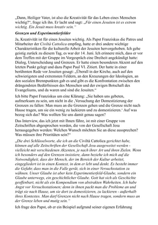 „Dann, Heiliger Vater, ist also die Kreativität für das Leben eines Menschen
wichtig?“, frage ich ihn. Er lacht und sagt: „Für einen Jesuiten ist es extrem
wichtig. Ein Jesuit muss kreativ sein.“
Grenzen und Experimentierfelder
Ja, Kreativität ist für einen Jesuiten wichtig. Als Papst Franziskus die Patres und
Mitarbeiter der Civiltà Cattolica empfing, hatte er drei andere wichtige
Charakteristiken für die kulturelle Arbeit der Jesuiten hervorgehoben. Ich gehe
geistig zurück zu diesem Tag, es war der 14. Juni. Ich erinnere mich, dass er vor
dem Treffen mit der Gruppe im Vorgespräch eine Dreiheit angekündigt hatte:
Dialog, Unterscheidung und Grenzen. Er hatte einen besonderen Akzent auf den
letzten Punkt gelegt und dazu Papst Paul VI. Zitiert. Der hatte in einer
berühmten Rede vor Jesuiten gesagt: „Überall in der Kirche, auch auf den
schwierigsten und extremsten Feldern, an den Kreuzungen der Ideologien, an
den sozialen Brennpunkten gab es und gibt es die Konfrontation zwischen den
drängendsten Bedürfnissen des Menschen und der ewigen Botschaft des
Evangeliums, und da waren und sind die Jesuiten.“
Ich bitte Papst Franziskus um eine Klärung: „Sie haben uns gebeten,
aufmerksam zu sein, um nicht in die ‚Versuchung der Domestizierung der
Grenzen zu fallen: Man muss an die Grenzen gehen und die Grenze nicht nach
Hause tragen, um sie ein wenig zu lackieren und zu domestizieren.‘ Auf was
bezog sich das? Was wollten Sie uns damit genau sagen?
Das Interview, das ich jetzt mit Ihnen führe, ist mit einer Gruppe von
Zeitschriften abgesprochen worden, die von der Gesellschaft Jesu
herausgegeben werden: Welchen Wunsch möchten Sie an diese aussprechen?
Was müssen ihre Prioritäten sein?“
„Die drei Schlüsselworte, die ich an die Civiltà Cattolica gerichtet habe,
können auf alle Zeitschriften der Gesellschaft Jesu ausgeweitet werden -
vielleicht mit verschiedenen Akzenten, je nach ihrer Art und ihren Zielen. Wenn
ich besonders auf den Grenzen insistiere, dann beziehe ich mich auf die
Notwendigkeit, dass der Mensch, der im Bereich der Kultur arbeitet,
eingegliedert ist in einen Kontext, in dem er lebt und denkt. Es besteht immer
die Gefahr, dass man in die Falle gerät, sich in einer Versuchsstation zu
wähnen. Unser Glaube ist aber kein Experimentierfeld-Glaube, sondern ein
Glaube unterwegs, ein geschichtlicher Glaube. Gott hat sich als Geschichte
geoffenbart, nicht als ein Kompendium von abstrakten Wahrheiten. Ich habe
Angst vor Versuchsstationen; denn in ihnen packt man die Probleme an und
trägt sie nach Hause, um sie dort zu domestizieren, zu lackieren - außerhalb
ihres Kontextes. Man darf Grenzen nicht nach Hause tragen, sondern muss an
der Grenze leben und mutig sein.“
Ich frage den Papst, ob er ein Beispiel aufgrund seiner eigenen Erfahrung
 