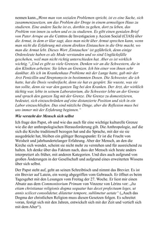 nennen kann.„Wenn man von sozialen Problemen spricht, ist es eine Sache, sich
zusammenzusetzen, um das Problem der Droge in einem armseligen Haus zu
studieren. Eine andere Sache ist es, dorthin zu gehen, dort zu leben, das
Problem von innen zu sehen und es zu studieren. Es gibt einen genialen Brief
von Pater Arrupe an die Centros de Investigacion y Accion Social (CIAS) über
die Armut, in dem er klar sagt, dass man nicht über Armut sprechen kann, wenn
man nicht die Erfahrung mit einem direkten Eintauchen in die Orte macht, wo
man die Armut lebt. Dieses Wort ,Eintauchen‘ ist gefährlich, denn einige
Ordensleute haben es als Mode verstanden und so sind Unglücksfälle
geschehen, weil man nicht richtig unterschieden hat. Aber es ist wirklich
wichtig.“„Und es gibt so viele Grenzen. Denken wir an die Schwestern, die in
den Kliniken arbeiten: Sie leben an Grenzen. Ich bin einer von ihnen sehr
dankbar. Als ich im Krankenhaus Probleme mit der Lunge hatte, gab mir der
Arzt Penicillin und Streptomycin in bestimmten Dosen. Die Schwester, die ich
hatte, hat die Dosis verdreifacht, denn sie hat es gespürt. Sie wusste, was sie
tun sollte, denn sie war den ganzen Tag bei den Kranken. Der Arzt, der wirklich
tüchtig war, lebte in seinem Laboratorium, die Schwester lebte an der Grenze
und sprach den ganzen Tag mit der Grenze. Die Grenze zu domestizieren,
bedeutet, sich einzuschränken auf eine distanzierte Position und sich in ein
Labor einzuschließen. Das sind nützliche Dinge, aber die Reflexion muss bei
uns immer mit der Erfahrung beginnen.“
Wie versteht der Mensch sich selbst
Ich frage den Papst, ob und wie das auch für eine wichtige kulturelle Grenze
wie die der anthropologischen Herausforderung gilt. Die Anthropologie, auf die
sich die Kirche traditionell bezogen hat und die Sprache, mit der sie sie
ausgedrückt hat, bleiben ein gültiger Bezugspunkt: Er ist die Frucht von
Weisheit und jahrhundertelanger Erfahrung. Aber der Mensch, an den die
Kirche sich wendet, scheint sie nicht mehr zu verstehen und für ausreichend zu
halten. Ich denke über das Faktum nach, dass der Mensch sich heute anders
interpretiert als früher, mit anderen Kategorien. Und dies auch aufgrund von
großen Änderungen in der Gesellschaft und aufgrund eines erweiterten Wissens
über sich selbst.
Der Papst steht auf, geht an seinen Schreibtisch und nimmt das Brevier. Es ist
ein Brevier auf Latein, ein wenig abgegriffen vom Gebrauch. Er öffnet es beim
Tagesgebet mit den Lesungen vom Freitag der 27. Woche. Er liest mir einen
Absatz aus dem Commonitorium Primum von Vinzenz von Lérins vor: „Ita
etiam christianae religionis dogma sequatur has decet profectuum leges, ut
annis scilicet consolidetur, dilatetur tempore, sublimetur aetate“ („Auch das
Dogma der christlichen Religion muss diesen Gesetzen folgen. Es schreitet
voran, festigt sich mit den Jahren, entwickelt sich mit der Zeit und vertieft sich
mit dem Alter“).
 