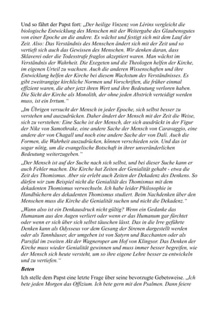 Und so fährt der Papst fort: „Der heilige Vinzenz von Lérins vergleicht die
biologische Entwicklung des Menschen mit der Weitergabe des Glaubensgutes
von einer Epoche an die andere. Es wächst und festigt sich mit dem Lauf der
Zeit. Also: Das Verständnis des Menschen ändert sich mit der Zeit und so
vertieft sich auch das Gewissen des Menschen. Wir denken daran, dass
Sklaverei oder die Todesstrafe fraglos akzeptiert waren. Man wächst im
Verständnis der Wahrheit. Die Exegeten und die Theologen helfen der Kirche,
im eigenen Urteil zu wachsen. Auch die anderen Wissenschaften und ihre
Entwicklung helfen der Kirche bei diesem Wachstum des Verständnisses. Es
gibt zweitrangige kirchliche Normen und Vorschriften, die früher einmal
effizient waren, die aber jetzt ihren Wert und ihre Bedeutung verloren haben.
Die Sicht der Kirche als Monolith, der ohne jeden Abstrich verteidigt werden
muss, ist ein Irrtum.“
„Im Übrigen versucht der Mensch in jeder Epoche, sich selbst besser zu
verstehen und auszudrücken. Daher ändert der Mensch mit der Zeit die Weise,
sich zu verstehen: Eine Sache ist der Mensch, der sich ausdrückt in der Figur
der Nike von Samothrake, eine andere Sache der Mensch von Caravaggio, eine
andere der von Chagall und noch eine andere Sache der von Dalí. Auch die
Formen, die Wahrheit auszudrücken, können verschieden sein. Und das ist
sogar nötig, um die evangelische Botschaft in ihrer unveränderlichen
Bedeutung weiterzugeben.“
„Der Mensch ist auf der Suche nach sich selbst, und bei dieser Suche kann er
auch Fehler machen. Die Kirche hat Zeiten der Genialität gehabt - etwa die
Zeit des Thomismus. Aber sie erlebt auch Zeiten der Dekadenz des Denkens. So
dürfen wir zum Beispiel nicht die Genialität des Thomismus mit dem
dekadenten Thomismus verwechseln. Ich habe leider Philosophie in
Handbüchern des dekadenten Thomismus studiert. Beim Nachdenken über den
Menschen muss die Kirche die Genialität suchen und nicht die Dekadenz.“
„Wann also ist ein Denkausdruck nicht gültig? Wenn ein Gedanke das
Humanum aus den Augen verliert oder wenn er das Humanum gar fürchtet
oder wenn er sich über sich selbst täuschen lässt. Das in die Irre geführte
Denken kann als Odysseus vor dem Gesang der Sirenen dargestellt werden
oder als Tannhäuser, der umgeben ist von Satyrn und Bacchanten oder als
Parsifal im zweiten Akt der Wagneroper am Hof von Klingsor. Das Denken der
Kirche muss wieder Genialität gewinnen und muss immer besser begreifen, wie
der Mensch sich heute versteht, um so ihre eigene Lehre besser zu entwickeln
und zu vertiefen.“
Beten
Ich stelle dem Papst eine letzte Frage über seine bevorzugte Gebetsweise. „Ich
bete jeden Morgen das Offizium. Ich bete gern mit den Psalmen. Dann feiere
 