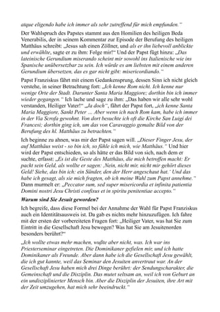 atque eligendo habe ich immer als sehr zutreffend für mich empfunden.“
Der Wahlspruch des Papstes stammt aus den Homilien des heiligen Beda
Venerabilis, der in seinem Kommentar zur Episode der Berufung des heiligen
Matthäus schreibt: „Jesus sah einen Zöllner, und als er ihn liebevoll anblickte
und erwählte, sagte er zu ihm: Folge mir!“ Und der Papst fügt hinzu: „Das
lateinische Gerundium miserando scheint mir sowohl ins Italienische wie ins
Spanische unübersetzbar zu sein. Ich würde es am liebsten mit einem anderen
Gerundium übersetzen, das es gar nicht gibt: misericordiando.“
Papst Franziskus fährt mit einem Gedankensprung, dessen Sinn ich nicht gleich
verstehe, in seiner Betrachtung fort: „Ich kenne Rom nicht. Ich kenne nur
wenige Orte der Stadt. Darunter Santa Maria Maggiore; dorthin bin ich immer
wieder gegangen.“ Ich lache und sage zu ihm: „Das haben wir alle sehr wohl
verstanden, Heiliger Vater!“ „Ja doch“, fährt der Papst fort, „ich kenne Santa
Maria Maggiore, Sankt Peter … Aber wenn ich nach Rom kam, habe ich immer
in der Via Scrofa gewohnt. Von dort besuchte ich oft die Kirche San Luigi dei
Francesi; dorthin ging ich, um das von Caravaggio gemalte Bild von der
Berufung des hl. Matthäus zu betrachten.“
Ich beginne zu ahnen, was mir der Papst sagen will. „Dieser Finger Jesu, der
auf Matthäus weist - so bin ich, so fühle ich mich, wie Matthäus.“ Und hier
wird der Papst entschieden, so als hätte er das Bild von sich, nach dem er
suchte, erfasst: „Es ist die Geste des Matthäus, die mich betroffen macht: Er
packt sein Geld, als wollte er sagen: ,Nein, nicht mir, nicht mir gehört dieses
Geld! Siehe, das bin ich: ein Sünder, den der Herr angeschaut hat.‘ Und das
habe ich gesagt, als sie mich fragten, ob ich meine Wahl zum Papst annehme.“
Dann murmelt er: „Peccator sum, sed super misericordia et infinita patientia
Domini nostri Jesu Christi confisus et in spiritu penitentiae accepto.“
Warum sind Sie Jesuit geworden?
Ich begreife, dass diese Formel bei der Annahme der Wahl für Papst Franziskus
auch ein Identitätsausweis ist. Da gab es nichts mehr hinzuzufügen. Ich fahre
mit der ersten der vorbereiteten Fragen fort: „Heiliger Vater, was hat Sie zum
Eintritt in die Gesellschaft Jesu bewogen? Was hat Sie am Jesuitenorden
besonders berührt?“
„Ich wollte etwas mehr machen, wußte aber nicht, was. Ich war ins
Priesterseminar eingetreten. Die Dominikaner gefielen mir, und ich hatte
Dominikaner als Freunde. Aber dann habe ich die Gesellschaft Jesu gewählt,
die ich gut kannte, weil das Seminar den Jesuiten anvertraut war. An der
Gesellschaft Jesu haben mich drei Dinge berührt: der Sendungscharakter, die
Gemeinschaft und die Disziplin. Das mutet seltsam an, weil ich von Geburt an
ein undisziplinierter Mensch bin. Aber die Disziplin der Jesuiten, ihre Art mit
der Zeit umzugehen, hat mich sehr beeindruckt.“
 