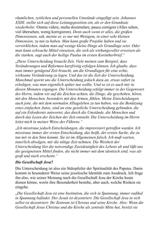 räumlichen, zeitlichen und personellen Umstände eingefügt sein. Johannes
XXIII. stellte sich auf diese Leitungsposition ein, als er den Grundsatz
wiederholte: Omnia videre, multa dissimulare, pauca corrigere (Alles sehen,
viel übersehen, wenig korrigieren). Denn auch wenn er alles, die großen
Dimensionen, sah, meinte er, es nur mit Wenigem, in einer sehr kleinen
Dimension, zu tun zu haben. Man kann große Projekte haben und sie
verwirklichen, indem man auf wenige kleine Dinge als Grundlage setzt. Oder
man kann schwache Mittel einsetzen, die sich als wirkungsvoller erweisen als
die starken, sagt auch der heilige Paulus im ersten Korintherbrief.“
„Diese Unterscheidung braucht Zeit. Viele meinen zum Beispiel, dass
Veränderungen und Reformen kurzfristig erfolgen können. Ich glaube, dass
man immer genügend Zeit braucht, um die Grundlagen für eine echte,
wirksame Veränderung zu legen. Und das ist die Zeit der Unterscheidung.
Manchmal spornt uns die Unterscheidung jedoch dazu an, etwas sofort zu
erledigen, was man eigentlich später tun wollte. Und so ist es auch mir in
diesen Monaten ergangen. Die Unterscheidung erfolgt immer in der Gegenwart
des Herrn, indem wir auf die Zeichen achten, die Dinge, die geschehen, hören,
mit den Menschen, besonders mit den Armen, fühlen. Meine Entscheidungen,
auch jene, die mit dem normalen Alltagsleben zu tun haben, wie die Benützung
eines einfachen Autos, sind an eine geistliche Unterscheidung gebunden, die
auf ein Erfordernis antwortet, das durch die Umstände, die Menschen und
durch das Lesen der Zeichen der Zeit entsteht. Die Unterscheidung im Herrn
leitet mich in meiner Weise des Führens.“
„Ich misstraue jedoch Entscheidungen, die improvisiert getroffen wurden. Ich
misstraue immer der ersten Entscheidung, das heißt, der ersten Sache, die zu
tun mir in den Sinn kommt. Sie ist im Allgemeinen falsch. Ich muß warten,
innerlich abwägen, mir die nötige Zeit nehmen. Die Weisheit der
Unterscheidung löst die notwendige Zweideutigkeit des Lebens ab und läßt uns
die geeignetsten Mittel finden, die nicht immer mit dem identisch sind, was als
groß und stark erscheint.“
Die Gesellschaft Jesu?
Die Unterscheidung ist also ein Stützpfeiler der Spiritualität des Papstes. Darin
kommt in besonderer Weise seine jesuitische Identität zum Ausdruck. Ich frage
ihn also, wie seiner Meinung nach die Gesellschaft Jesu der Kirche heute
dienen könne, worin ihre Besonderheit bestehe, aber auch, welche Risiken sie
eingehe.
„Die Gesellschaft Jesu ist eine Institution, die sich in Spannung, immer radikal
in Spannung befindet. Der Jesuit ist dezentriert. Die Gesellschaft Jesu in sich
selbst ist dezentriert: Ihr Zentrum ist Christus und seine Kirche. Also: Wenn die
Gesellschaft Jesus Christus und die Kirche als zentrale Mitte hat, besitzt sie
 