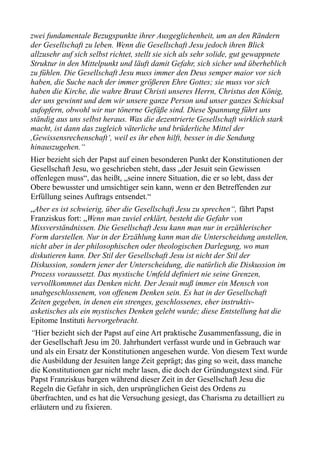 zwei fundamentale Bezugspunkte ihrer Ausgeglichenheit, um an den Rändern
der Gesellschaft zu leben. Wenn die Gesellschaft Jesu jedoch ihren Blick
allzusehr auf sich selbst richtet, stellt sie sich als sehr solide, gut gewappnete
Struktur in den Mittelpunkt und läuft damit Gefahr, sich sicher und überheblich
zu fühlen. Die Gesellschaft Jesu muss immer den Deus semper maior vor sich
haben, die Suche nach der immer größeren Ehre Gottes; sie muss vor sich
haben die Kirche, die wahre Braut Christi unseres Herrn, Christus den König,
der uns gewinnt und dem wir unsere ganze Person und unser ganzes Schicksal
aufopfern, obwohl wir nur tönerne Gefäße sind. Diese Spannung führt uns
ständig aus uns selbst heraus. Was die dezentrierte Gesellschaft wirklich stark
macht, ist dann das zugleich väterliche und brüderliche Mittel der
,Gewissensrechenschaft‘, weil es ihr eben hilft, besser in die Sendung
hinauszugehen.“
Hier bezieht sich der Papst auf einen besonderen Punkt der Konstitutionen der
Gesellschaft Jesu, wo geschrieben steht, dass „der Jesuit sein Gewissen
offenlegen muss“, das heißt, „seine innere Situation, die er so lebt, dass der
Obere bewusster und umsichtiger sein kann, wenn er den Betreffenden zur
Erfüllung seines Auftrags entsendet.“
„Aber es ist schwierig, über die Gesellschaft Jesu zu sprechen“, fährt Papst
Franziskus fort: „Wenn man zuviel erklärt, besteht die Gefahr von
Missverständnissen. Die Gesellschaft Jesu kann man nur in erzählerischer
Form darstellen. Nur in der Erzählung kann man die Unterscheidung anstellen,
nicht aber in der philosophischen oder theologischen Darlegung, wo man
diskutieren kann. Der Stil der Gesellschaft Jesu ist nicht der Stil der
Diskussion, sondern jener der Unterscheidung, die natürlich die Diskussion im
Prozess voraussetzt. Das mystische Umfeld definiert nie seine Grenzen,
vervollkommnet das Denken nicht. Der Jesuit muß immer ein Mensch von
unabgeschlossenem, von offenem Denken sein. Es hat in der Gesellschaft
Zeiten gegeben, in denen ein strenges, geschlossenes, eher instruktiv-
asketisches als ein mystisches Denken gelebt wurde; diese Entstellung hat die
Epitome Instituti hervorgebracht.
“Hier bezieht sich der Papst auf eine Art praktische Zusammenfassung, die in
der Gesellschaft Jesu im 20. Jahrhundert verfasst wurde und in Gebrauch war
und als ein Ersatz der Konstitutionen angesehen wurde. Von diesem Text wurde
die Ausbildung der Jesuiten lange Zeit geprägt; das ging so weit, dass manche
die Konstitutionen gar nicht mehr lasen, die doch der Gründungstext sind. Für
Papst Franziskus bargen während dieser Zeit in der Gesellschaft Jesu die
Regeln die Gefahr in sich, den ursprünglichen Geist des Ordens zu
überfrachten, und es hat die Versuchung gesiegt, das Charisma zu detailliert zu
erläutern und zu fixieren.
 