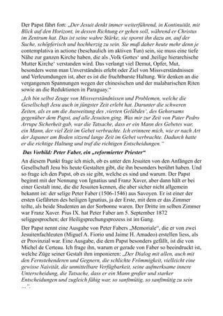 Der Papst fährt fort: „Der Jesuit denkt immer weiterführend, in Kontinuität, mit
Blick auf den Horizont, in dessen Richtung er gehen soll, während er Christus
im Zentrum hat. Das ist seine wahre Stärke, sie spornt ihn dazu an, auf der
Suche, schöpferisch und hochherzig zu sein. Sie muß daher heute mehr denn je
contemplativa in actione (beschaulich im aktiven Tun) sein, sie muss eine tiefe
Nähe zur ganzen Kirche haben, die als ,Volk Gottes‘ und ,heilige hierarchische
Mutter Kirche‘ verstanden wird. Das verlangt viel Demut, Opfer, Mut,
besonders wenn man Unverständnis erlebt oder Ziel von Missverständnissen
und Verleumdungen ist, aber es ist die fruchtbarste Haltung. Wir denken an die
vergangenen Spannungen wegen der chinesischen und der malabarischen Riten
sowie an die Reduktionen in Paraguay.“
„Ich bin selbst Zeuge von Missverständnissen und Problemen, welche die
Gesellschaft Jesu auch in jüngster Zeit erlebt hat. Darunter die schweren
Zeiten, als es um die Ausweitung des ,vierten Gelübdes‘, des Gehorsams
gegenüber dem Papst, auf alle Jesuiten ging. Was mir zur Zeit von Pater Pedro
Arrupe Sicherheit gab, war die Tatsache, dass er ein Mann des Gebetes war,
ein Mann, der viel Zeit im Gebet verbrachte. Ich erinnere mich, wie er nach Art
der Japaner am Boden sitzend lange Zeit im Gebet verbrachte. Dadurch hatte
er die richtige Haltung und traf die richtigen Entscheidungen.“
Das Vorbild: Peter Faber, ein „reformierter Priester“
An diesem Punkt frage ich mich, ob es unter den Jesuiten von den Anfängen der
Gesellschaft Jesu bis heute Gestalten gibt, die ihn besonders berührt haben. Und
so frage ich den Papst, ob es sie gibt, welche es sind und warum. Der Papst
beginnt mit der Nennung von Ignatius und Franz Xaver, aber dann hält er bei
einer Gestalt inne, die die Jesuiten kennen, die aber sicher nicht allgemein
bekannt ist: der selige Peter Faber (1506-1546) aus Savoyen. Er ist einer der
ersten Gefährten des heiligen Ignatius, ja der Erste, mit dem er das Zimmer
teilte, als beide Studenten an der Sorbonne waren. Der Dritte im selben Zimmer
war Franz Xaver. Pius IX. hat Peter Faber am 5. September 1872
seliggesprochen; der Heiligsprechungsprozess ist im Gang.
Der Papst nennt eine Ausgabe von Peter Fabers „Memoriale“, die er von zwei
Jesuitenfachleuten (Miguel A. Fiorio und Jaime H. Amadeo) erstellen liess, als
er Provinzial war. Eine Ausgabe, die dem Papst besonders gefällt, ist die von
Michel de Certeau. Ich frage ihn, warum er gerade von Faber so beeindruckt ist,
welche Züge seiner Gestalt ihm imponieren: „Der Dialog mit allen, auch mit
den Fernstehenderen und Gegnern, die schlichte Frömmigkeit, vielleicht eine
gewisse Naivität, die unmittelbare Verfügbarkeit, seine aufmerksame innere
Unterscheidung, die Tatsache, dass er ein Mann großer und starker
Entscheidungen und zugleich fähig war, so sanftmütig, so sanftmütig zu sein
…“.
 