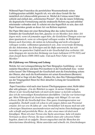 Während Papst Franziskus die persönlichen Wesensmerkmale seines
Lieblingsjesuiten aufzählt, begreife ich, wie sehr diese Gestalt für ihn
tatsächlich ein Lebensvorbild gewesen ist. Michel de Certeau nennt Faber
schlicht und einfach den „reformierten Priester“, für den die innere Erfahrung,
die dogmatische Formulierung und die strukturelle Reform eng und unlösbar
miteinander verbunden sind. Es scheint mir also begreiflich zu sein, dass sich
Papst Franziskus gerade an dieser Art von Reform inspiriert.
Der Papst fährt dann mit einer Betrachtung über das wahre Gesicht des
Gründers der Gesellschaft Jesu fort:„Ignatius ist ein Mystiker, kein Asket. Ich
ärgere mich, wenn ich jemanden sagen höre, die Geistlichen Übungen seien nur
dann ignatianisch, wenn sie schweigend vollzogen werden. In Wirklichkeit
können auch Exerzitien, die mitten im Lebensalltag und nicht schweigend
vollzogen werden, vollkommen ignatianisch sein. Jene verzerrende Strömung,
die das Asketentum, das Schweigen und die Buße unterstreicht, hat sich
besonders im spanischen Umfeld auch in der Gesellschaft Jesu verbreitet. Ich
stehe hingegen der mystischen Strömung von Louis Lallement (1578-1635) und
Jean-Joseph Surin (1600-1665) nahe. Und auch Peter Faber war ein
Mystiker.“
Die Erfahrung von Führung und Leitung
Welche Art von Leitungserfahrung hat Pater Bergoglios Ausbildung - er war
zunächst Hausoberer und dann Provinzoberer in der Gesellschaft Jesu - weiter
reifen lassen? Der Führungsstil der Gesellschaft setzt die Entscheidung seitens
des Oberen, aber auch die Konfrontation mit seinen Konsultoren (Beratern)
voraus.Und so frage ich den Papst: „Denken Sie, dass Ihre Führungserfahrung
aus der Vergangenheit Ihnen bei Ihrer aktuellen Leitung der Gesamtkirche
dienen kann?“
Papst Franziskus wird nach einer kurzen Überlegungspause ernst, bleibt dabei
aber sehr gelassen: „Um die Wahrheit zu sagen: In meiner Erfahrung als
Oberer in der Gesellschaft habe ich mich nicht immer so korrekt verhalten,
dass ich die notwendigen Konsultationen durchführte. Und das war keineswegs
gut. Mein Führungsstil als Jesuit hatte anfangs viele Mängel. Es war eine
schwere Zeit für die Gesellschaft Jesu: Eine ganze Jesuitengeneration war
ausgefallen. Deshalb wurde ich schon in sehr jungen Jahren zum Provinzial
ernannt. Ich war erst 36 Jahre alt - eine Verrücktheit! Ich musste mich mit sehr
schwierigen Situationen auseinandersetzen und traf meine Entscheidungen auf
sehr schroffe und persönliche Weise. Ja, aber etwas muss ich doch noch
hinzufügen: Wenn ich einer Person eine Sache anvertraue, habe ich totales
Vertrauen zu dieser Person. Sie muss wirklich einen sehr schweren Fehler
begehen, damit ich sie aufgebe. Dessen ungeachtet sind die Menschen des
Autoritarismus überdrüssig. Meine autoritäre und schnelle Art, Entscheidungen
 