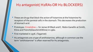 H2 antagonist( H2RAs OR H2 BLOCKERS)
• These are drugs that block the action of histamine at the histamine H2
receptors of the parietal cells in the stomach.This decreases the production
of stomach acid.
• Prototype- Cimetidine--- Sir JamesW Black and C. Robin Ganellin at Smith,
Kline and French(GlaxoSmithKline) in 1960.
• First marketed in 1976. (Tagamet)
• H2 antagonists are a type of antihistamine, although in common use the
term “antihistamine” is often reserved for H1 antagonists.
 