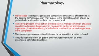 Pharmacology
• H2 blockade-The H2antagonists are competitive antagonists of histamine at
the parietal cell’s H2 receptor.They suppress the normal secretion of acid by
parietal cells and meal-stimulated secretion of acid.
• The only significant invivo action of H2 blockers is marked inhibition of gastric
secretion. All phases (basal, psychic, neurogenic, gastric)of secretion are
suppressed dose-dependently, but the basal nocturnal secretion is suppressed
more completely.
• The volume , pepsin content and intrinsic factor excretion are also reduced.
• They do not have effect on gastric or esophageal motility or on lower
esophageal sphincter (LES) tone.
 