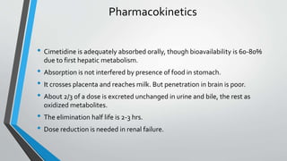Pharmacokinetics
• Cimetidine is adequately absorbed orally, though bioavailability is 60-80%
due to first hepatic metabolism.
• Absorption is not interfered by presence of food in stomach.
• It crosses placenta and reaches milk. But penetration in brain is poor.
• About 2/3 of a dose is excreted unchanged in urine and bile, the rest as
oxidized metabolites.
• The elimination half life is 2-3 hrs.
• Dose reduction is needed in renal failure.
 