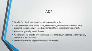 ADR
• Headache , dizziness, bowel upset, dry mouth, rashes
• CNS effects like confusional state, restlessness, convulsions and coma have
occurred infrequently in elderly patients in those with renal impairment.
• Always be given by slow infusion.
• Antiandrogenic effects,-gynecomastia, loss of libido, impotence and temporary
decrease in sperm count.
• Transient elevation of plasma aminotransferases.
 