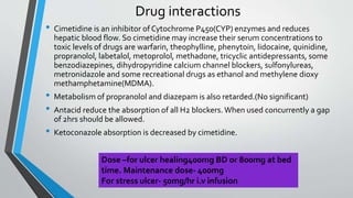 Drug interactions
• Cimetidine is an inhibitor of Cytochrome P450(CYP) enzymes and reduces
hepatic blood flow. So cimetidine may increase their serum concentrations to
toxic levels of drugs are warfarin, theophylline, phenytoin, lidocaine, quinidine,
propranolol, labetalol, metoprolol, methadone, tricyclic antidepressants, some
benzodiazepines, dihydropyridine calcium channel blockers, sulfonylureas,
metronidazole and some recreational drugs as ethanol and methylene dioxy
methamphetamine(MDMA).
• Metabolism of propranolol and diazepam is also retarded.(No significant)
• Antacid reduce the absorption of all H2 blockers. When used concurrently a gap
of 2hrs should be allowed.
• Ketoconazole absorption is decreased by cimetidine.
Dose –for ulcer healing400mg BD or 800mg at bed
time. Maintenance dose- 400mg
For stress ulcer- 50mg/hr i.v infusion
 