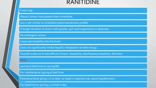 RANITIDINE
Furan ring
About 5 times more potent than cimetidine.
t1/2 2-3hr similar to cimetidine.(pharmacokinetic profile)
A longer duration of action with greater 24hr acid suppression is obtained.
No androgenic action
Lesser permeability into the brain.
Does not significantly inhibit hepatic metabolism of other drugs.
Overall incidence of side effects is lower- headache, diarrhoea/constipation, dizziness
Dose
300mg at bed time or 150mg BD,
For maintenance 150mg at bed time
Parenteral dose 50mg i.m or slow i.v( rapid i.v injection can cause hypotension.)
For Gastrinoma 300mg 3-4 times a day.
 
