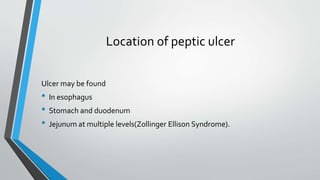 Location of peptic ulcer
Ulcer may be found
• In esophagus
• Stomach and duodenum
• Jejunum at multiple levels(Zollinger Ellison Syndrome).
 