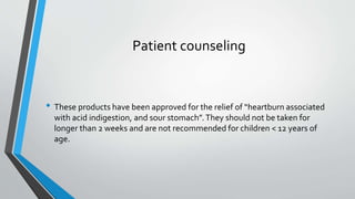 Patient counseling
• These products have been approved for the relief of “heartburn associated
with acid indigestion, and sour stomach”.They should not be taken for
longer than 2 weeks and are not recommended for children < 12 years of
age.
 