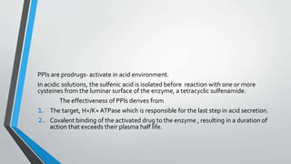 PPIs are prodrugs- activate in acid environment.
In acidic solutions, the sulfenic acid is isolated before reaction with one or more
cysteines from the luminar surface of the enzyme, a tetracyclic sulfenamide.
The effectiveness of PPIs derives from
1. The target, H+/K+ATPase which is responsible for the last step in acid secretion.
2. Covalent binding of the activated drug to the enzyme , resulting in a duration of
action that exceeds their plasma half life.
 