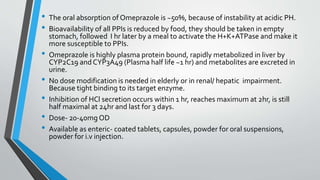 • The oral absorption of Omeprazole is ~50%, because of instability at acidic PH.
• Bioavailability of all PPIs is reduced by food, they should be taken in empty
stomach, followed I hr later by a meal to activate the H+K+ATPase and make it
more susceptible to PPIs.
• Omeprazole is highly plasma protein bound, rapidly metabolized in liver by
CYP2C19 andCYP3A49 (Plasma half life ~1 hr) and metabolites are excreted in
urine.
• No dose modification is needed in elderly or in renal/ hepatic impairment.
Because tight binding to its target enzyme.
• Inhibition of HCl secretion occurs within 1 hr, reaches maximum at 2hr, is still
half maximal at 24hr and last for 3 days.
• Dose- 20-40mg OD
• Available as enteric- coated tablets, capsules, powder for oral suspensions,
powder for i.v injection.
 