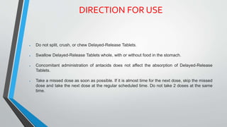 DIRECTION FOR USE
 Do not split, crush, or chew Delayed-Release Tablets.
 Swallow Delayed-Release Tablets whole, with or without food in the stomach.
 Concomitant administration of antacids does not affect the absorption of Delayed-Release
Tablets.
 Take a missed dose as soon as possible. If it is almost time for the next dose, skip the missed
dose and take the next dose at the regular scheduled time. Do not take 2 doses at the same
time.
 