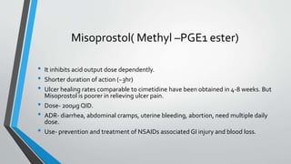 Misoprostol( Methyl –PGE1 ester)
• It inhibits acid output dose dependently.
• Shorter duration of action (~3hr)
• Ulcer healing rates comparable to cimetidine have been obtained in 4-8 weeks. But
Misoprostol is poorer in relieving ulcer pain.
• Dose- 200µg QID.
• ADR- diarrhea, abdominal cramps, uterine bleeding, abortion, need multiple daily
dose.
• Use- prevention and treatment of NSAIDs associated GI injury and blood loss.
 