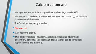 Calcium carbonate
• It is a potent and rapidly acting acid neutralizer. (1g- 20mEq HCl)
• It liberatesCO2 in the stomach at a slower rate than NaHCO3, it can cause
distension and discomfort.
• The Ca2+ ions are partly absorbed.
•Demerits
Acid rebound occurs.
Milk alkali syndrome- headache, anorexia, weakness, abdominal
discomfort, abnormal ca deposits and renal stones due to concurrent
hypercalcemia and alkalosis.
 