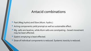Antacid combinations
• Fast (Mag.hydro) and Slow (Alum. hydro.)
• Acting components yield prompt as well as sustainable effect.
• Mg. salts are laxative, while Alum salts are constipating.- bowel movement
may be least affected.
• Gastric emptying is least effected.
• Dose of individual components is reduced. Systemic toxicity is reduced.
 