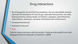 Drug interactions
• By raising gastric pH and forming complexes, the non-absorbable antacids
decrease the absorption of many drugs, especially tetracyclines, iron salts,
fluoroquinolones, ketoconazole, H2 blockers, diazepam, phenothiazines,
indomethacin, phenytoin, isoniazid, ethambutol and nitrofurantoin.
• Increased stomach pH
• Increased urinary pH
• Uses
Only for intercurrent pain relief and acidity. Continue to be used for non-ulcer
dyspepsia and minor episodes of heartburn., GERD
 