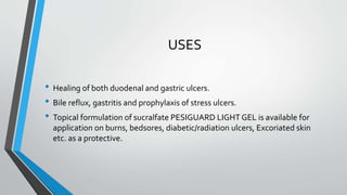 USES
• Healing of both duodenal and gastric ulcers.
• Bile reflux, gastritis and prophylaxis of stress ulcers.
• Topical formulation of sucralfate PESIGUARD LIGHT GEL is available for
application on burns, bedsores, diabetic/radiation ulcers, Excoriated skin
etc. as a protective.
 
