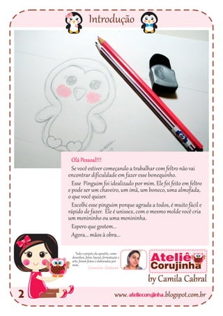 Introdução
2
Todo o projeto da apostila, como
desenhos, fotos, layout, formatação e
arte, foram feitos e elaborados por
mim.
Camila Cabral
ateliecorujinhawww. .blogspot.com.br
by Camila Cabral
Ateliê
Corujinha
Olá Pessoal!!!
Se você estiver começando a trabalhar com feltro não vai
encontrar dificuldade em fazer esse bonequinho.
Esse Pinguim foi idealizado por mim. Ele foi feito em feltro
e pode ser um chaveiro, um imã, um boneco, uma almofada,
o que você quiser.
Escolhi esse pinguim porque agrada a todos, é muito fácil e
rápido de fazer. Ele é unissex, com o mesmo molde você cria
um menininho ou uma menininha.
Espero que gostem...
Agora... mãos à obra...
 