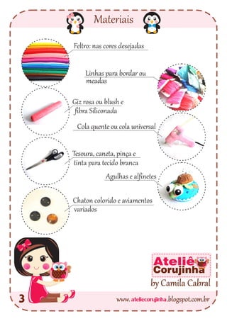Materiais
3
Feltro: nas cores desejadas
Linhas para bordar ou
Giz rosa ou blush e
Cola quente ou cola universal
Tesoura, caneta, pinça e
Chaton colorido e aviamentos
Agulhas e alfinetes
fibra Siliconada
tinta para tecido branca
variados
meadas
ateliecorujinhawww. .blogspot.com.br
by Camila Cabral
Ateliê
Corujinha
 