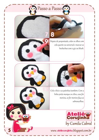 ateliecorujinhawww. .blogspot.com.br
Passo a Passo
5
by Camila Cabral
Ateliê
Corujinha
7 8
9
1011
12 Cole o bico e as patinhas também. Com a
linha preta marque os cílios, caso for
menina, se for menino faça as
sobrancelhas.
Depois de pespontado, colar os olhos com
cola quente ou universal e marcar as
bochechas com o giz ou blush.
 