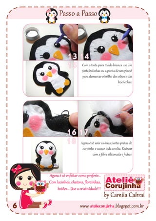 ateliecorujinhawww. .blogspot.com.br
Passo a Passo
6
by Camila Cabral
Ateliê
Corujinha
1617
18
1314
15
Agora é só unir as duas partes pretas do
corpinho e casear toda a volta. Rechear
com a fibra siliconada e fechar.
Com a tinta para tecido branca use um
pinta bolinhas ou a ponta de um pincel
para demarcar o brilho dos olhos e das
bochechas.
Agora é só enfeitar como preferir...
Com lacinhos, chatons, florzinhas,
botões... Use a criatividade!!!
 