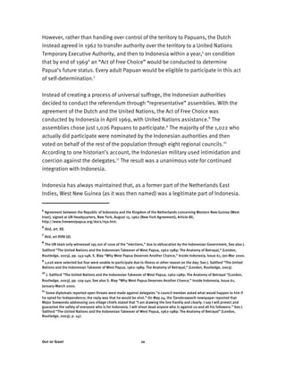 Out of Sight 10
However, rather than handing over control of the territory to Papuans, the Dutch
instead agreed in 1962 to transfer authority over the territory to a United Nations
Temporary Executive Authority, and then to Indonesia within a year,5
on condition
that by end of 19696
an “Act of Free Choice” would be conducted to determine
Papua’s future status. Every adult Papuan would be eligible to participate in this act
of self-determination.7
Instead of creating a process of universal suffrage, the Indonesian authorities
decided to conduct the referendum through “representative” assemblies. With the
agreement of the Dutch and the United Nations, the Act of Free Choice was
conducted by Indonesia in April 1969, with United Nations assistance.8
The
assemblies chose just 1,026 Papuans to participate.9
The majority of the 1,022 who
actually did participate were nominated by the Indonesian authorities and then
voted on behalf of the rest of the population through eight regional councils.10
According to one historian’s account, the Indonesian military used intimidation and
coercion against the delegates.11
The result was a unanimous vote for continued
integration with Indonesia.
Indonesia has always maintained that, as a former part of the Netherlands East
Indies, West New Guinea (as it was then named) was a legitimate part of Indonesia.
5
Agreement between the Republic of Indonesia and the Kingdom of the Netherlands concerning Western New Guinea (West
Irian), signed at UN Headquarters, New York, August 15, 1962 (New York Agreement), Article XII,
http://www.freewestpapua.org/docs/nya.htm.
6
Ibid, art. XX.
7
Ibid, art XVIII (d).
8
The UN team only witnessed 195 out of 1000 of the “elections,” due to obfuscation by the Indonesian Government; See also J.
Saltford “The United Nations and the Indonesian Takeover of West Papua, 1962-1989: The Anatomy of Betrayal,“ (London,
Routledge, 2003), pp. 143-148; S. Blay “Why West Papua Deserves Another Chance,” Inside Indonesia, Issue 61, Jan-Mar 2000.
9
1,026 were selected but four were unable to participate due to illness or other reason on the day; See J. Saltford “The United
Nations and the Indonesian Takeover of West Papua, 1962-1989: The Anatomy of Betrayal,“ (London, Routledge, 2003).
10
J. Saltford “The United Nations and the Indonesian Takeover of West Papua, 1962-1989: The Anatomy of Betrayal “(London,
Routledge, 2003), pp. 129-140; See also S. Blay “Why West Papua Deserves Another Chance,” Inside Indonesia, Issue 61,
January-March 2000.
11
Some diplomats reported open threats were made against delegates “a council member asked what would happen to him if
he opted for Independence; the reply was that he would be shot.” On May 24, the Tjenderawasih newspaper reported that
Major Soewondo addressing 200 village chiefs stated that “I am drawing the line frankly and clearly. I say I will protect and
guarantee the safety of everyone who is for Indonesia. I will shoot dead anyone who is against us-and all his followers.” See J.
Saltford “The United Nations and the Indonesian Takeover of West Papua, 1962-1989: The Anatomy of Betrayal” (London,
Routledge, 2003), p. 147.
 
