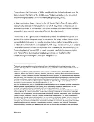 Out of Sight 20
Convention on the Elimination of All Forms of Racial Discrimination (1999), and the
Convention on the Rights of the Child (1990).55
Indonesia is also in the process of
implementing its second national human rights plan (2004-2009).
In May 2006 Indonesia was elected to the UN Human Rights Council, a step which
was cynically received in many quarters, but which may create some pressure on
Indonesian officials to ensure more consistent adherence to international standards.
Indonesia is also currently a member of the UN Security Council.
The real test of the significance of these developments will be the willingness and
ability of the Indonesian government to implement the newly ratified human rights
standards both in law and in everyday practice. Indonesia has long paid lip-service
to international institutions and treaties but, with only a few exceptions, has failed to
create effective mechanisms for implementation. For example, despite ratifying the
Convention Against Torture (CAT) in 1998, Indonesia has failed to incorporate the
term “torture” into its legislative vocabulary or create any mechanism for
systematically translating CAT principles into practice.56
55
Indonesia has also signed but not ratified the Optional Protocol to CEDAW (2000), International Convention on the
Protection of All Migrant Workers and Members of Their Families (2004), and the First and Second Optional Protocols to the
CRC (2001.)
56
Indonesia has within the past 6 years created in rapid succession a Constitutional Court, Truth and Reconciliation
Commission, National Law Commission, Judiciary Commission, Ombudsman Commission, Prosecutorial Commission, Police
Commission, Corruption Eradication Commission and the Special Court for Corruption. The effectiveness of these new bodies
is yet to be tested. The Constitutional Court has in numerous decisions shown substantial independence in decision making. A
promising recent decision was when the Constitutional Court found the criminalization of insulting the President and Vice
President unconstitutional; Charmain Mohamed (Human Rights Watch), “A Court Ruling on Human Rights that Deserves
Presidential Support,” commentary, The Jakarta Post, December 15, 2006,
http://hrw.org/english/docs/2006/12/15/indone14876.htm; A commitment to the rule of law was also shown in the decision
to annul Indonesian Criminal Code (KUHP) Law 15/2001, July 26, 2004, making retrospective its application to the Bali
bombing; “Indonesia’s Constitutional Court blocks Anti-Terrorism Law” Asia News, July 26, 2004,
http://www.borrull.org/e/noticia.php?id=37322; On the other hand, in August 2006 the Constitutional Court emasculated
promising efforts by the Judiciary Commission to monitor judges, claiming a conflict with the constitution and limiting the
Commission to its role in screening applicants for Supreme Court vacancies. Davidson, Soren, Juwono, Vishnu and Timberman,
“Curbing Corruption in Indonesia,” 2004-06; A survey of National Policies and Approaches,” The United States-Indonesia
Society, Centre for Strategic and International Studies p. 40, www.usindo.org/pdf/korupsi_web.pdf. While the Prosecutorial
Commission, Police Commission and Judiciary Commission are all separate from the bodies they are intended to provide
oversight to, they are not independent bodies as they are still controlled by the Government. “Building Capacity from Within
and Advocating Pressures from Without, to Combat Systemic Corruptions in Indonesia,” Piet Soeprijadi, Partnership for
Governance Reform in Indonesia, http://www.kemitraan.or.id/data/pdf/building-capacity-from-within_piet-soeprijadi.pdf.
 