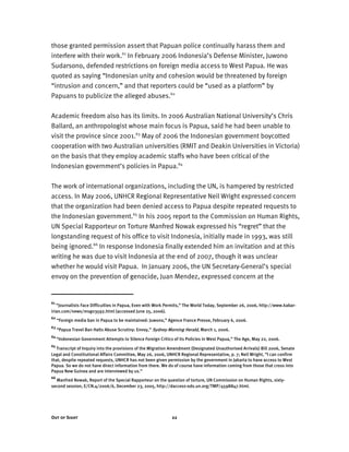 Out of Sight 22
those granted permission assert that Papuan police continually harass them and
interfere with their work.61
In February 2006 Indonesia’s Defense Minister, Juwono
Sudarsono, defended restrictions on foreign media access to West Papua. He was
quoted as saying “Indonesian unity and cohesion would be threatened by foreign
“intrusion and concern,” and that reporters could be “used as a platform” by
Papuans to publicize the alleged abuses.62
Academic freedom also has its limits. In 2006 Australian National University’s Chris
Ballard, an anthropologist whose main focus is Papua, said he had been unable to
visit the province since 2001.63
May of 2006 the Indonesian government boycotted
cooperation with two Australian universities (RMIT and Deakin Universities in Victoria)
on the basis that they employ academic staffs who have been critical of the
Indonesian government’s policies in Papua.64
The work of international organizations, including the UN, is hampered by restricted
access. In May 2006, UNHCR Regional Representative Neil Wright expressed concern
that the organization had been denied access to Papua despite repeated requests to
the Indonesian government.65
In his 2005 report to the Commission on Human Rights,
UN Special Rapporteur on Torture Manfred Nowak expressed his “regret” that the
longstanding request of his office to visit Indonesia, initially made in 1993, was still
being ignored.66
In response Indonesia finally extended him an invitation and at this
writing he was due to visit Indonesia at the end of 2007, though it was unclear
whether he would visit Papua. In January 2006, the UN Secretary-General’s special
envoy on the prevention of genocide, Juan Mendez, expressed concern at the
61
“Journalists Face Difficulties in Papua, Even with Work Permits,” The World Today, September 26, 2006, http://www.kabar-
irian.com/news/msg03592.html (accessed June 25, 2006).
62
“Foreign media ban in Papua to be maintained: Juwono,” Agence France Presse, February 6, 2006.
63
“Papua Travel Ban Halts Abuse Scrutiny: Envoy,” Sydney Morning Herald, March 1, 2006.
64
“Indonesian Government Attempts to Silence Foreign Critics of its Policies in West Papua,” The Age, May 22, 2006.
65
Transcript of Inquiry into the provisions of the Migration Amendment (Designated Unauthorised Arrivals) Bill 2006, Senate
Legal and Constitutional Affairs Committee, May 26, 2006, UNHCR Regional Representative, p. 7; Neil Wright, “I can confirm
that, despite repeated requests, UNHCR has not been given permission by the government in Jakarta to have access to West
Papua. So we do not have direct information from there. We do of course have information coming from those that cross into
Papua New Guinea and are interviewed by us.”
66
Manfred Nowak, Report of the Special Rapporteur on the question of torture, UN Commission on Human Rights, sixty-
second session, E/CN.4/2006/6, December 23, 2005, http://daccess-ods.un.org/TMP/4598847.html.
 