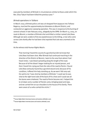 Out of Sight 26
executed by members of Brimob in circumstances similar to those under which the
Rev. Elisa Tabuni had been killed the previous year.73
Brimob operations in Tolikara
In March 2005 a Brimob police unit was air-dropped from Jayapura into Tolikara
Regency, marched the approximately 6o kilometers to Wunmi District, and
conducted an aggressive sweeping operation. This was in response to the burning of
several schools in late February 2005, allegedly by the OPM. On March 13, 2005, en
route to Wunmi, a member of Brimob shot and killed a civilian named Lele Jikwa.
Although we were unable to find any eyewitnesses to the killing, a man who came
across Lele shortly after he had been shot reported that Lele was unarmed at the
time.
As the witness told Human Rights Watch:
That morning I heard the sound of a gunshot but did not know that
Lele Jikwa had been shot. After Brimob had continued marching in the
direction of the District of Wunmi, I went to the area from where I had
heard shots. I saw blood spreading along the length of the road.
Because of all the blood I began looking for an injured person, and
then I heard him crying out from the side of the road to Ponim. I found
Lele Jikwa seriously injured by a gunshot wound and, because of his
condition, I offered him help standing up. As we went I felt very sad.
He said to me ‘I was shot by members of Brimob.’ I could see he was
shot to the right hand side of the back of his chest and I could see all
the bones were shattered. The road to Ponim became red. I helped him
to sit down and a number of friends came, bringing wood and rope,
and we carried him on our shoulders to the house of his family. There
were seven of us who carried the victim.74
73
Human Rights Watch Interviews (names and locations withheld), 2006.
74
Human Rights Watch interview (name and locations withheld), 2006.
 