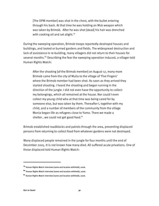 Out of Sight 30
[The OPM member] was shot in the chest, with the bullet entering
through his back. At that time he was holding an M16 weapon which
was taken by Brimob. After he was shot [dead] his hair was drenched
with cooking oil and set alight.79
During the sweeping operation, Brimob troops reportedly destroyed houses and
buildings, and looted or burned gardens and fields. The widespread destruction and
lack of assistance in re-building, many villagers did not return to their houses for
several months.80
Describing the fear the sweeping operation induced, a villager told
Human Rights Watch:
After the shooting [of the Brimob member] on August 17, many more
Brimob came from the city of Mulia to the village of ‘Five Fingers’
where the Brimob member had been shot. As soon as they arrived they
started shooting. I heard the shooting and began running in the
direction of the jungle. I did not even have the opportunity to collect
my belongings, which all remained at the house. Nor could I even
collect my young child who at that time was being cared for by
someone else, but was taken by them. Thereafter I, together with my
child, and a number of members of the community from the village
Monia began life as refugees close to Yamo. There we made a
shelter...we could not get good food.81
Brimob established roadblocks and patrols through the area, preventing displaced
persons from returning to collect food from whatever gardens were not destroyed.
Many displaced people remained in the jungle for four months until the end of
December 2005. It is not known how many died. All suffered acute privations. One of
those displaced told Human Rights Watch:
79
Human Rights Watch interview (name and location withheld), 2006.
80
Human Rights Watch interview (name and location withheld), 2006.
81
Human Rights Watch interview (name and location withheld), 2006.
 