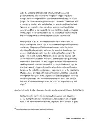 Human Rights Watch July 200731
After the shooting [of the Brimob officer], many troops were
parachuted in by helicopter to the villages of Tingginamput and
Kuragi...After hearing the sound of the shots I immediately ran to the
jungle. The distance was approximately 10 kilometers. There I met with
a number of families who had also fled because they did not feel safe.
We were seven adults—four men, three women—and two children
aged around five to six years old. For four months we lived as refugees
in the jungle. There we stayed but did not feel safe as we often heard
the sound of gunfire and were very nervous and traumatized.
On August 18 at 8 a.m., a number of members of Brimob and TNI
began coming from Punjak Jaya in trucks to the villages of Tinginamput
and Kuragi. They opened fire in many directions including in the
direction of the jungle. After we heard the sound of shooting we ran
deeper into the jungle. After four days and nights of sleeping in the
jungle I fell ill with malaria. At that time there were no medical staff
and it was difficult to obtain medicine…all the roads were guarded by
members of Brimob and TNI who stopped members of the community
seeking access to the community clinic or hospital in Puncak Jaya. At
the time I was sick I took only traditional medicine collected from the
jungle. At the end of December 2005 I was able to get to the hospital in
Mulia and was provided with medical treatment until I had recovered.
During the time I spent in the jungle I wasn’t able to get good food. We
could only collect a little food from the farms but it was very difficult
because Brimob members guarded the roads to the gardens day and
night.82
Another internally displaced person shared a similar story with Human Rights Watch:
For four months we lived in the jungle, from August until November
2005. During this time we were refugees. We could not get any good
food as we were in the middle of the jungle and it was difficult to go to
82
Human Rights Watch interview (name and location withheld), 2006.
 