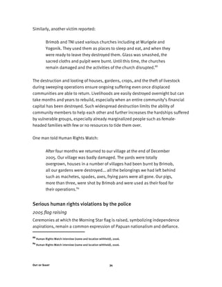 Out of Sight 34
Similarly, another victim reported:
Brimob and TNI used various churches including at Wurigele and
Yogonik. They used them as places to sleep and eat, and when they
were ready to leave they destroyed them. Glass was smashed, the
sacred cloths and pulpit were burnt. Until this time, the churches
remain damaged and the activities of the church disrupted.88
The destruction and looting of houses, gardens, crops, and the theft of livestock
during sweeping operations ensure ongoing suffering even once displaced
communities are able to return. Livelihoods are easily destroyed overnight but can
take months and years to rebuild, especially when an entire community’s financial
capital has been destroyed. Such widespread destruction limits the ability of
community members to help each other and further increases the hardships suffered
by vulnerable groups, especially already marginalized people such as female-
headed families with few or no resources to tide them over.
One man told Human Rights Watch:
After four months we returned to our village at the end of December
2005. Our village was badly damaged. The yards were totally
overgrown, houses in a number of villages had been burnt by Brimob,
all our gardens were destroyed... all the belongings we had left behind
such as machetes, spades, axes, frying pans were all gone. Our pigs,
more than three, were shot by Brimob and were used as their food for
their operations.89
Serious human rights violations by the police
2005 flag raising
Ceremonies at which the Morning Star flag is raised, symbolizing independence
aspirations, remain a common expression of Papuan nationalism and defiance.
88
Human Rights Watch interview (name and location withheld), 2006.
89
Human Rights Watch interview (name and location withheld), 2006.
 