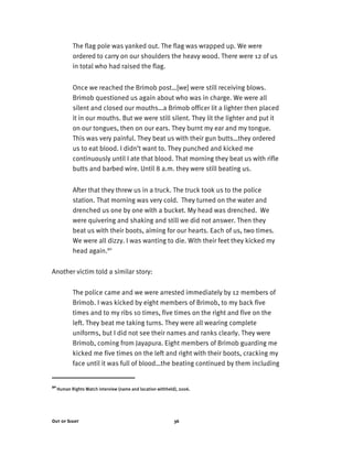 Out of Sight 36
The flag pole was yanked out. The flag was wrapped up. We were
ordered to carry on our shoulders the heavy wood. There were 12 of us
in total who had raised the flag.
Once we reached the Brimob post…[we] were still receiving blows.
Brimob questioned us again about who was in charge. We were all
silent and closed our mouths…a Brimob officer lit a lighter then placed
it in our mouths. But we were still silent. They lit the lighter and put it
on our tongues, then on our ears. They burnt my ear and my tongue.
This was very painful. They beat us with their gun butts…they ordered
us to eat blood. I didn’t want to. They punched and kicked me
continuously until I ate that blood. That morning they beat us with rifle
butts and barbed wire. Until 8 a.m. they were still beating us.
After that they threw us in a truck. The truck took us to the police
station. That morning was very cold. They turned on the water and
drenched us one by one with a bucket. My head was drenched. We
were quivering and shaking and still we did not answer. Then they
beat us with their boots, aiming for our hearts. Each of us, two times.
We were all dizzy. I was wanting to die. With their feet they kicked my
head again.90
Another victim told a similar story:
The police came and we were arrested immediately by 12 members of
Brimob. I was kicked by eight members of Brimob, to my back five
times and to my ribs 10 times, five times on the right and five on the
left. They beat me taking turns. They were all wearing complete
uniforms, but I did not see their names and ranks clearly. They were
Brimob, coming from Jayapura. Eight members of Brimob guarding me
kicked me five times on the left and right with their boots, cracking my
face until it was full of blood…the beating continued by them including
90
Human Rights Watch interview (name and location withheld), 2006.
 