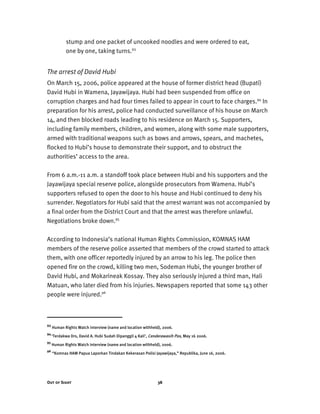 Out of Sight 38
stump and one packet of uncooked noodles and were ordered to eat,
one by one, taking turns.93
The arrest of David Hubi
On March 15, 2006, police appeared at the house of former district head (Bupati)
David Hubi in Wamena, Jayawijaya. Hubi had been suspended from office on
corruption charges and had four times failed to appear in court to face charges.94
In
preparation for his arrest, police had conducted surveillance of his house on March
14, and then blocked roads leading to his residence on March 15. Supporters,
including family members, children, and women, along with some male supporters,
armed with traditional weapons such as bows and arrows, spears, and machetes,
flocked to Hubi’s house to demonstrate their support, and to obstruct the
authorities’ access to the area.
From 6 a.m.-11 a.m. a standoff took place between Hubi and his supporters and the
Jayawijaya special reserve police, alongside prosecutors from Wamena. Hubi’s
supporters refused to open the door to his house and Hubi continued to deny his
surrender. Negotiators for Hubi said that the arrest warrant was not accompanied by
a final order from the District Court and that the arrest was therefore unlawful.
Negotiations broke down.95
According to Indonesia’s national Human Rights Commission, KOMNAS HAM
members of the reserve police asserted that members of the crowd started to attack
them, with one officer reportedly injured by an arrow to his leg. The police then
opened fire on the crowd, killing two men, Sodeman Hubi, the younger brother of
David Hubi, and Mokarineak Kossay. They also seriously injured a third man, Hali
Matuan, who later died from his injuries. Newspapers reported that some 143 other
people were injured.96
93
Human Rights Watch interview (name and location withheld), 2006.
94
‘Terdakwa Drs, David A. Hubi Sudah Dipanggil 4 Kali’, Cenderawasih Pos, May 16 2006.
95
Human Rights Watch interview (name and location withheld), 2006.
96
“Komnas HAM Papua Laporkan Tindakan Kekerasan Polisi Jayawijaya,” Republika, June 16, 2006.
 